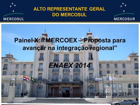 Painel X: “MERCOEX – Proposta para avançar na integração regional” ENAEX 2014 ALTO REPRESENTANTE GERAL DO MERCOSUL 8 de Agosto de 2014.