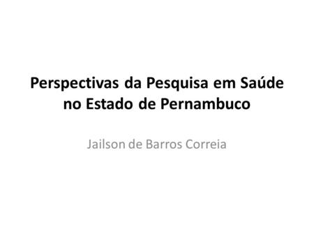 Perspectivas da Pesquisa em Saúde no Estado de Pernambuco Jailson de Barros Correia.