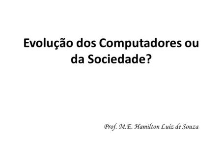 Evolução dos Computadores ou da Sociedade? Prof. M.E. Hamilton Luiz de Souza.