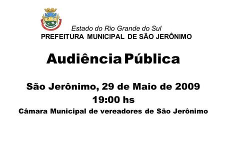 Estado do Rio Grande do Sul PREFEITURA MUNICIPAL DE SÃO JERÔNIMO Audiência Pública São Jerônimo, 29 de Maio de 2009 19:00 hs Câmara Municipal de vereadores.