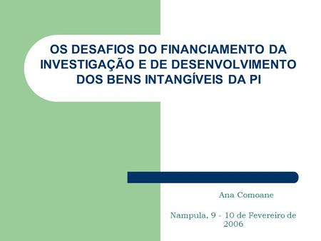OS DESAFIOS DO FINANCIAMENTO DA INVESTIGAÇÃO E DE DESENVOLVIMENTO DOS BENS INTANGÍVEIS DA PI Ana Comoane Nampula, 9 - 10 de Fevereiro de 2006.
