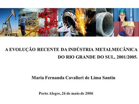 A EVOLUÇÃO RECENTE DA INDÚSTRIA METALMECÂNICA DO RIO GRANDE DO SUL, 2001/2005. Maria Fernanda Cavalieri de Lima Santin Porto Alegre, 26 de maio de 2006.