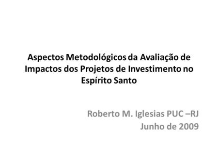 Aspectos Metodológicos da Avaliação de Impactos dos Projetos de Investimento no Espírito Santo Roberto M. Iglesias PUC –RJ Junho de 2009.
