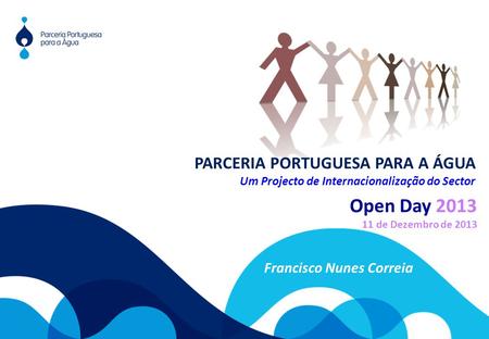 Open Day 2013 11 de Dezembro de 2013 Francisco Nunes Correia PARCERIA PORTUGUESA PARA A ÁGUA Um Projecto de Internacionalização do Sector.