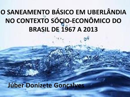 O SANEAMENTO BÁSICO EM UBERLÂNDIA NO CONTEXTO SÓCIO-ECONÔMICO DO BRASIL DE 1967 A 2013   Júber Donizete Gonçalves.