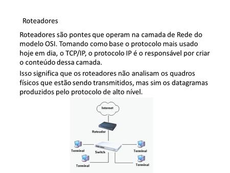 Roteadores Roteadores são pontes que operam na camada de Rede do modelo OSI. Tomando como base o protocolo mais usado hoje em dia, o TCP/IP, o protocolo.