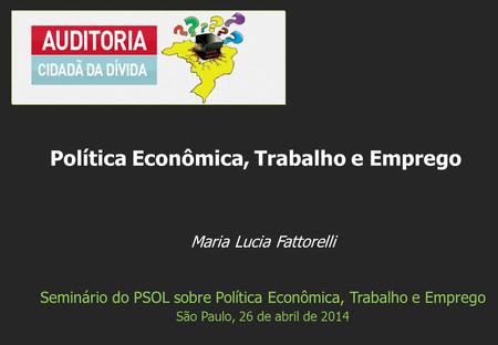 Maria Lucia Fattorelli Seminário do PSOL sobre Política Econômica, Trabalho e Emprego São Paulo, 26 de abril de 2014 Política Econômica, Trabalho e Emprego.