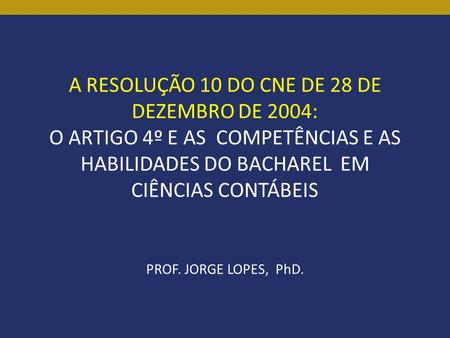 A RESOLUÇÃO 10 DO CNE DE 28 DE DEZEMBRO DE 2004: O ARTIGO 4º E AS COMPETÊNCIAS E AS HABILIDADES DO BACHAREL EM CIÊNCIAS CONTÁBEIS PROF. JORGE LOPES, PhD.