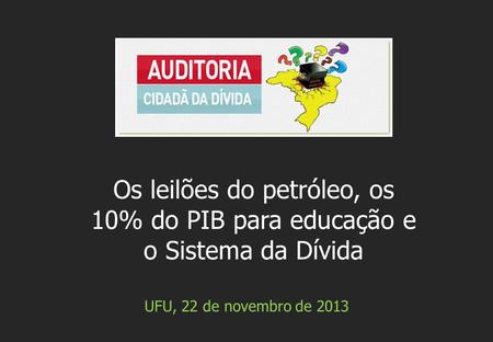 UFU, 22 de novembro de 2013 Os leilões do petróleo, os 10% do PIB para educação e o Sistema da Dívida.