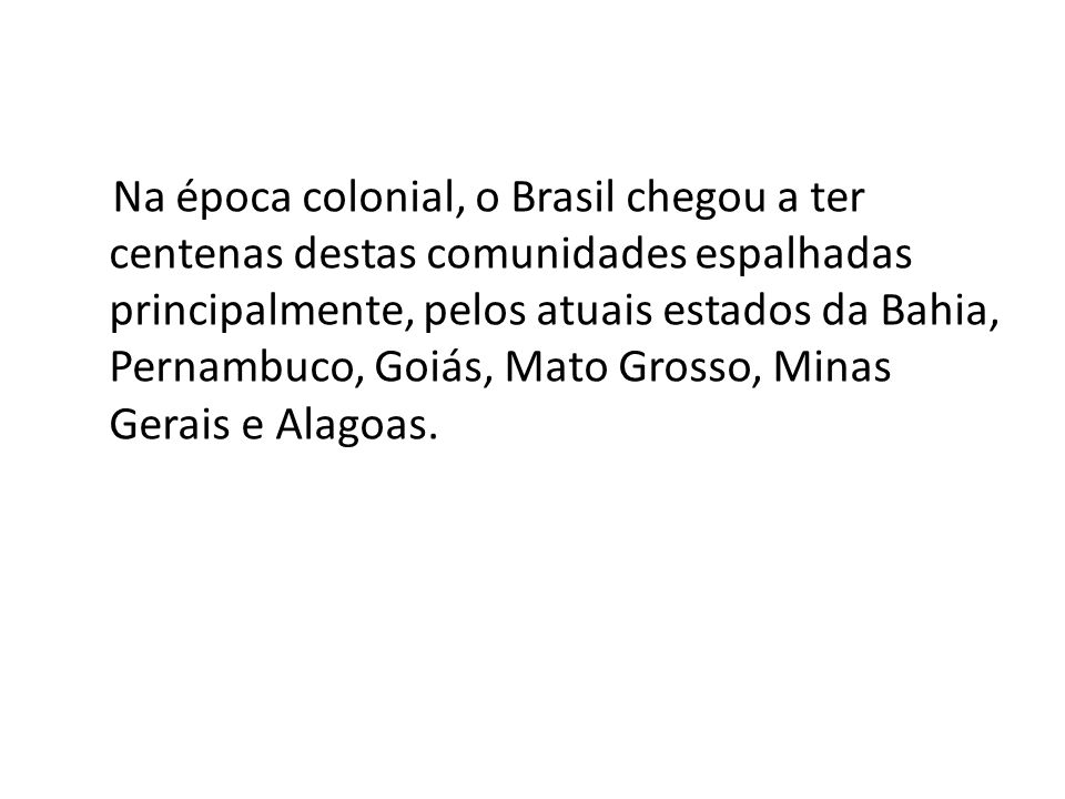 Na época colonial, o Brasil chegou a ter centenas destas comunidades espalhadas principalmente, pelos atuais estados da Bahia, Pernambuco, Goiás, Mato Grosso, Minas Gerais e Alagoas.