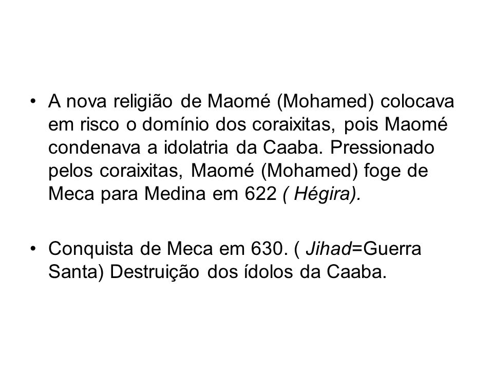 A nova religião de Maomé (Mohamed) colocava em risco o domínio dos coraixitas, pois Maomé condenava a idolatria da Caaba. Pressionado pelos coraixitas, Maomé (Mohamed) foge de Meca para Medina em 622 ( Hégira).