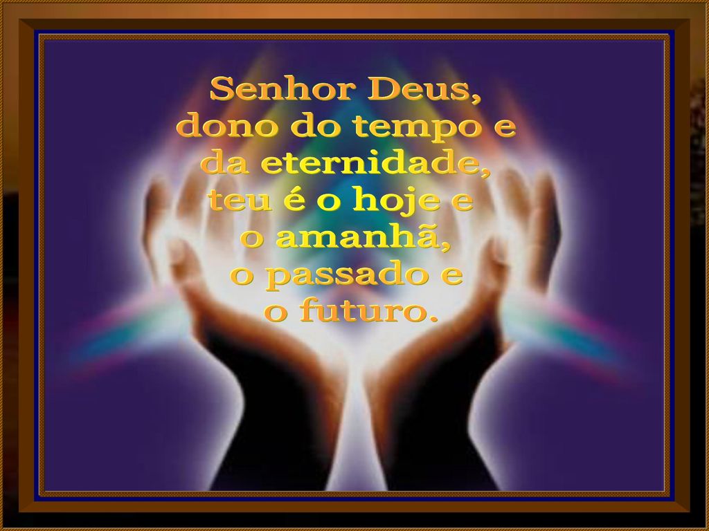 Senhor Deus, dono do tempo e da eternidade, teu é o hoje e o amanhã, o passado e o futuro.