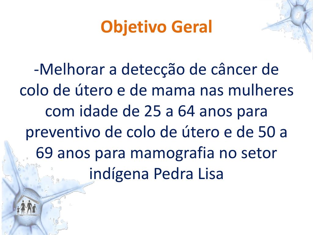 Objetivo Geral -Melhorar a detecção de câncer de colo de útero e de mama nas mulheres com idade de 25 a 64 anos para preventivo de colo de útero e de 50 a 69 anos para mamografia no setor indígena Pedra Lisa