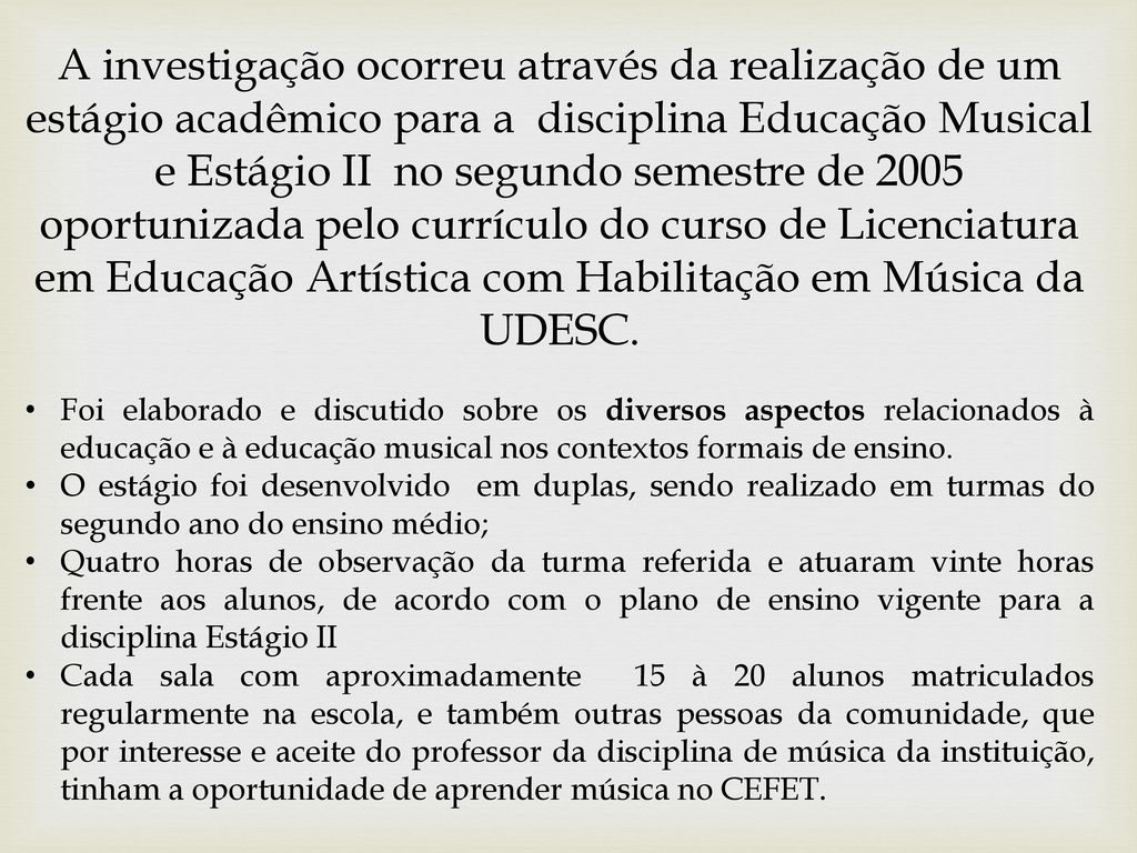 A investigação ocorreu através da realização de um estágio acadêmico para a disciplina Educação Musical e Estágio II no segundo semestre de 2005 oportunizada pelo currículo do curso de Licenciatura em Educação Artística com Habilitação em Música da UDESC.