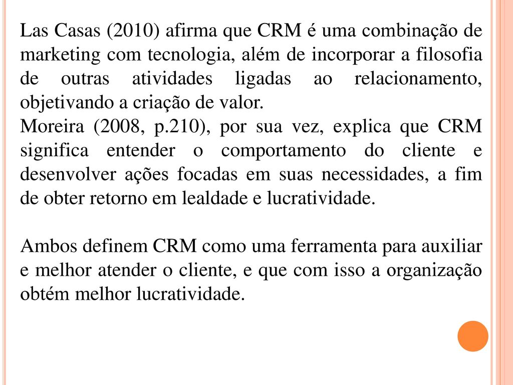 Las Casas (2010) afirma que CRM é uma combinação de marketing com tecnologia, além de incorporar a filosofia de outras atividades ligadas ao relacionamento, objetivando a criação de valor.