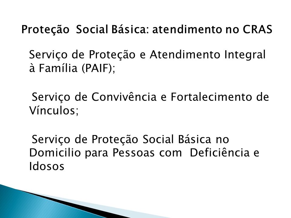 Proteção Social Básica: atendimento no CRAS Serviço de Proteção e Atendimento Integral à Família (PAIF); Serviço de Convivência e Fortalecimento de Vínculos; Serviço de Proteção Social Básica no Domicilio para Pessoas com Deficiência e Idosos