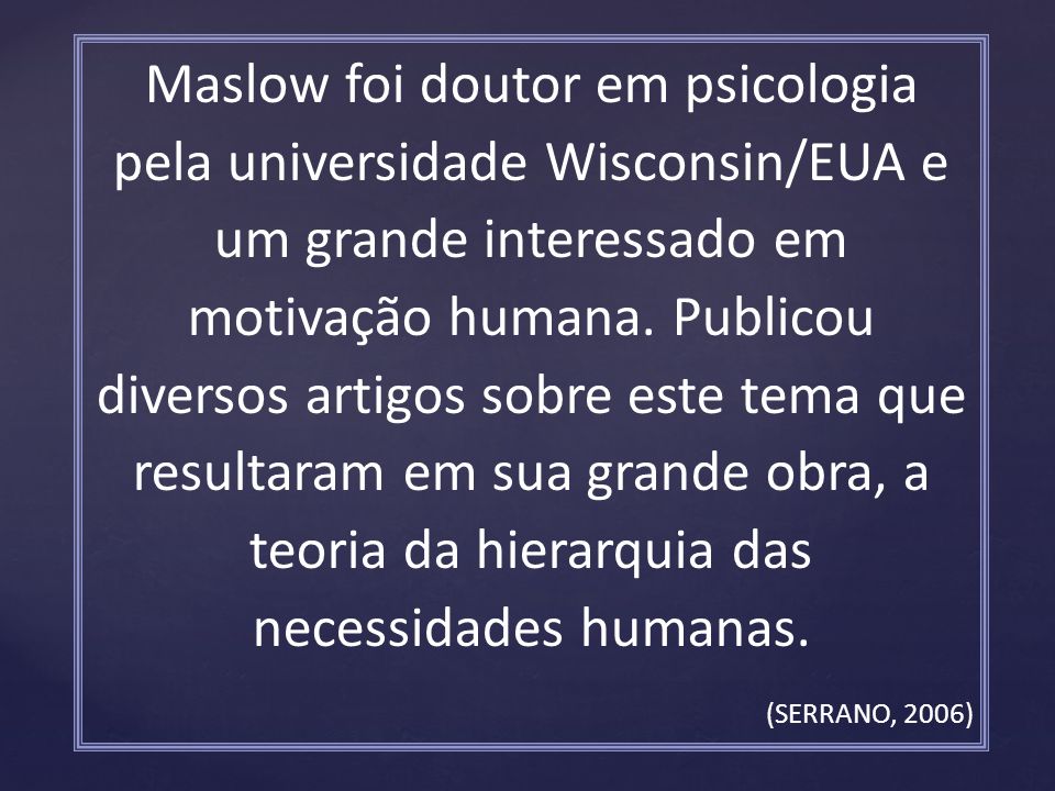 Maslow foi doutor em psicologia pela universidade Wisconsin/EUA e um grande interessado em motivação humana. Publicou diversos artigos sobre este tema que resultaram em sua grande obra, a teoria da hierarquia das necessidades humanas.