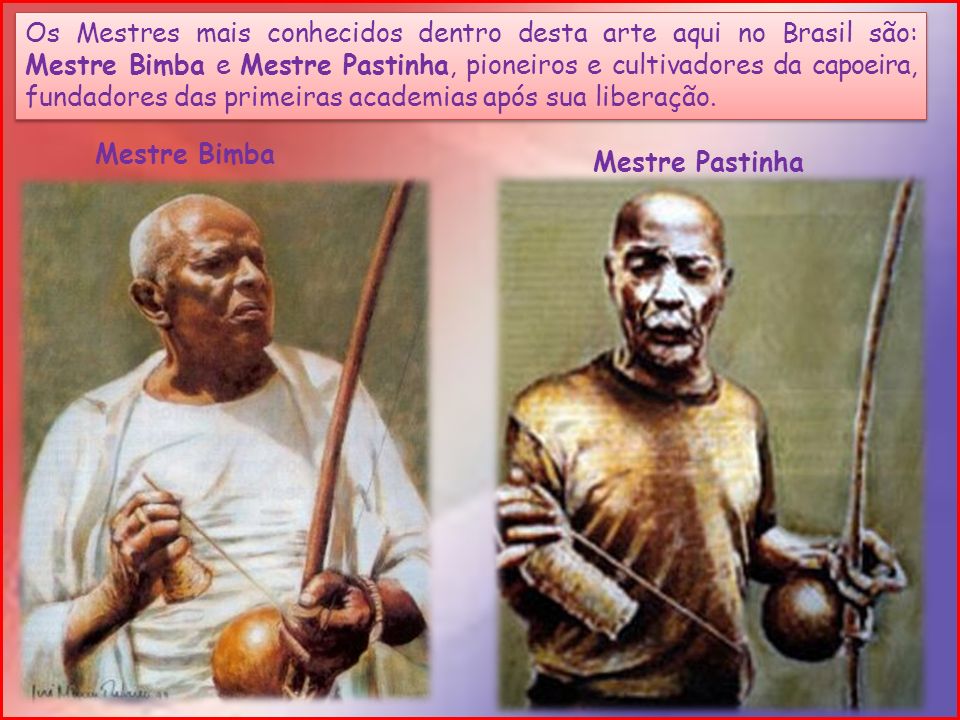 Os Mestres mais conhecidos dentro desta arte aqui no Brasil são: Mestre Bimba e Mestre Pastinha, pioneiros e cultivadores da capoeira, fundadores das primeiras academias após sua liberação.