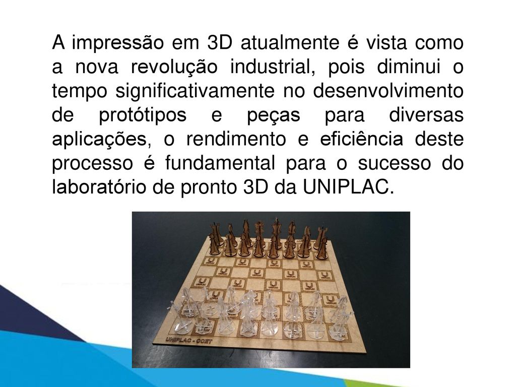 A impressão em 3D atualmente é vista como a nova revolução industrial, pois diminui o tempo significativamente no desenvolvimento de protótipos e peças para diversas aplicações, o rendimento e eficiência deste processo é fundamental para o sucesso do laboratório de pronto 3D da UNIPLAC.