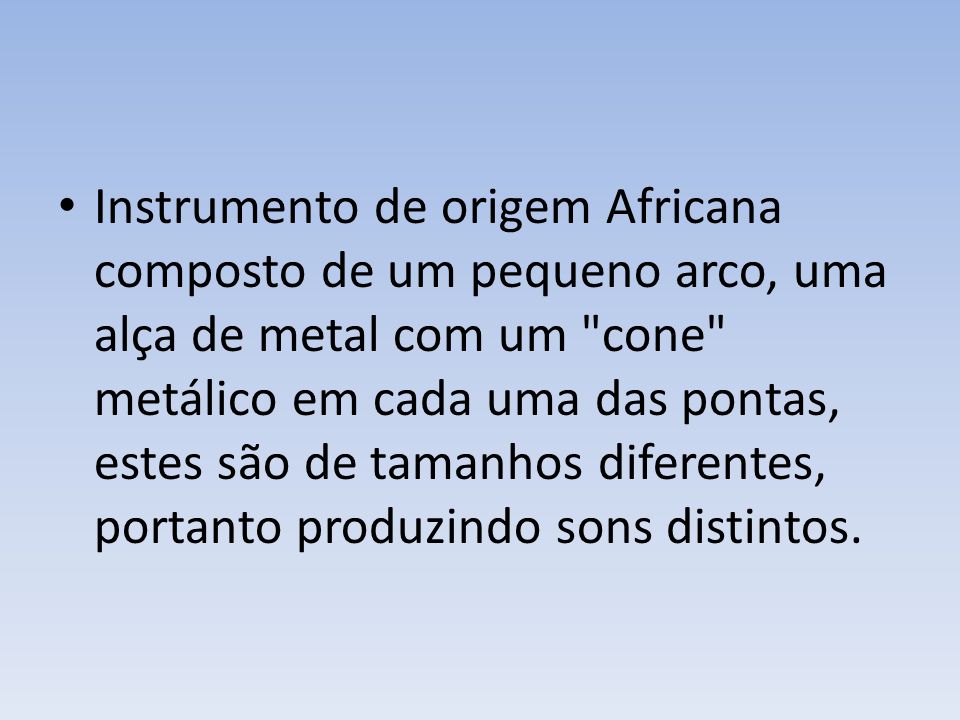 Instrumento de origem Africana composto de um pequeno arco, uma alça de metal com um cone metálico em cada uma das pontas, estes são de tamanhos diferentes, portanto produzindo sons distintos.