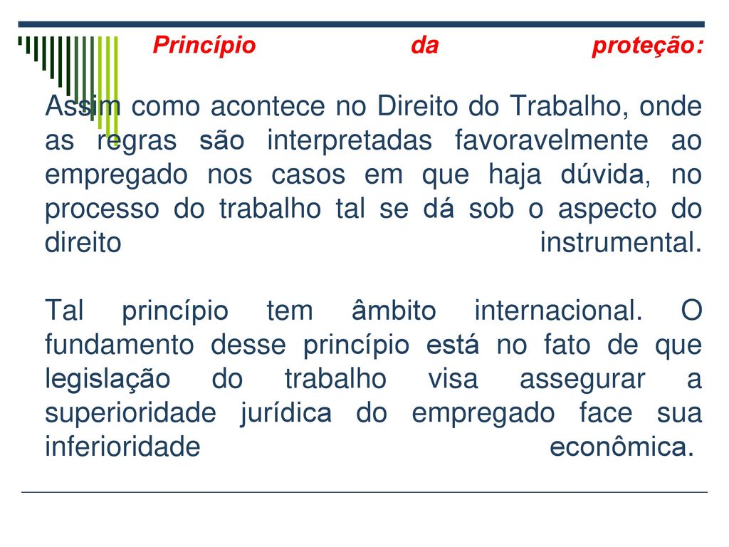 Princípio da proteção: Assim como acontece no Direito do Trabalho, onde as regras são interpretadas favoravelmente ao empregado nos casos em que haja dúvida, no processo do trabalho tal se dá sob o aspecto do direito instrumental.