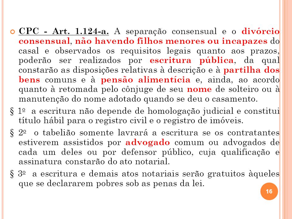 CPC - Art a. A separação consensual e o divórcio consensual, não havendo filhos menores ou incapazes do casal e observados os requisitos legais quanto aos prazos, poderão ser realizados por escritura pública, da qual constarão as disposições relativas à descrição e à partilha dos bens comuns e à pensão alimentícia e, ainda, ao acordo quanto à retomada pelo cônjuge de seu nome de solteiro ou à manutenção do nome adotado quando se deu o casamento.