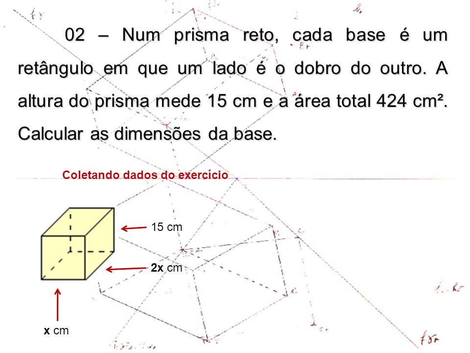 02 – Num prisma reto, cada base é um retângulo em que um lado é o dobro do outro. A altura do prisma mede 15 cm e a área total 424 cm². Calcular as dimensões da base.