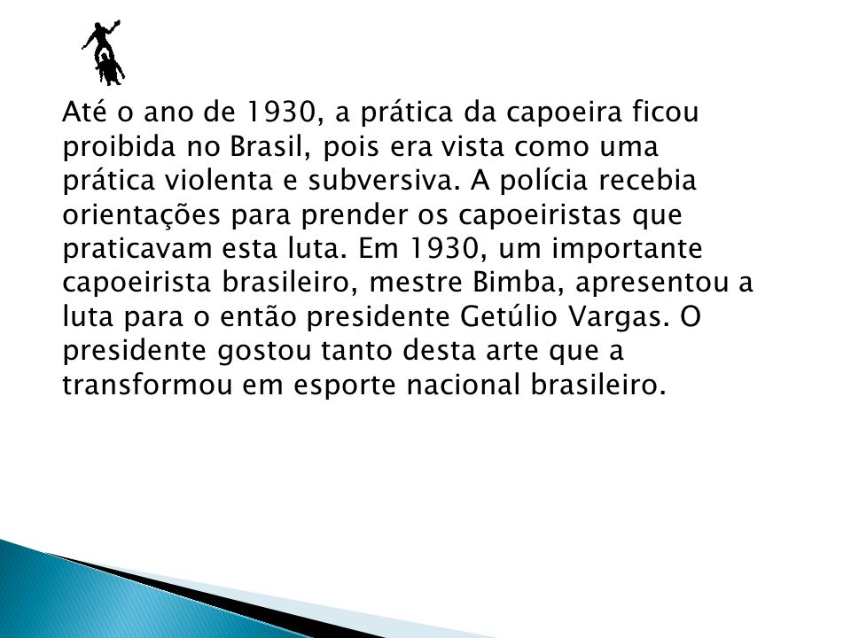 Até o ano de 1930, a prática da capoeira ficou proibida no Brasil, pois era vista como uma prática violenta e subversiva.
