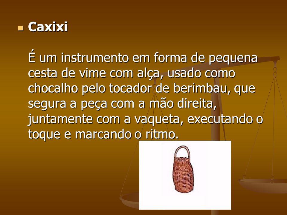 Caxixi É um instrumento em forma de pequena cesta de vime com alça, usado como chocalho pelo tocador de berimbau, que segura a peça com a mão direita, juntamente com a vaqueta, executando o toque e marcando o ritmo.