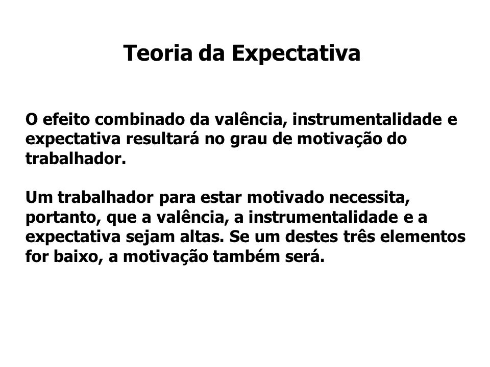 Teoria da Expectativa O efeito combinado da valência, instrumentalidade e expectativa resultará no grau de motivação do trabalhador.