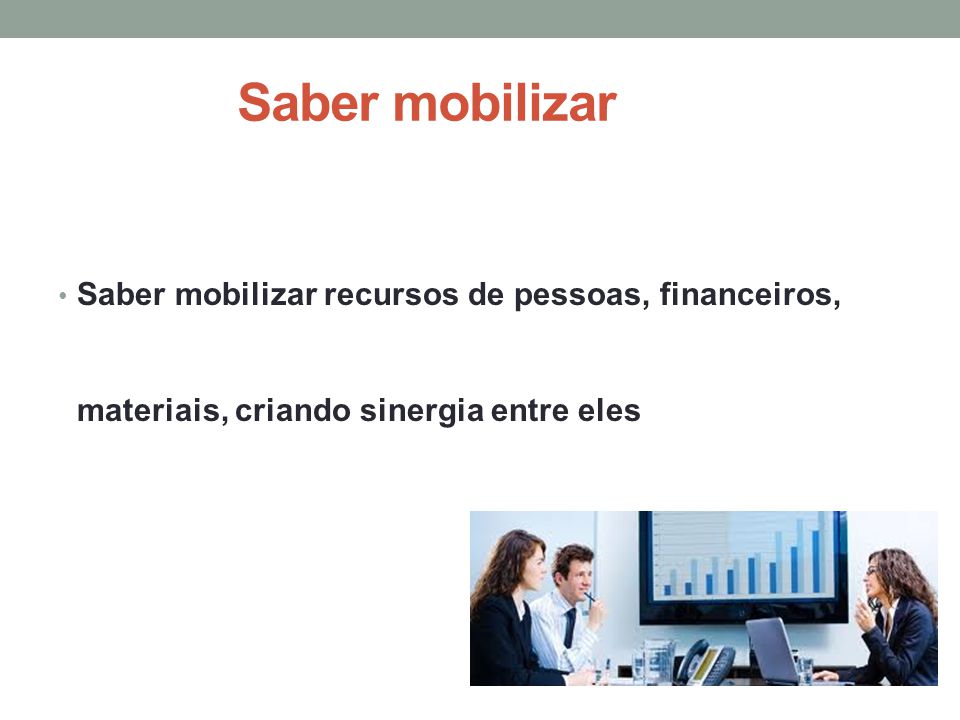 Saber mobilizar Saber mobilizar recursos de pessoas, financeiros, materiais, criando sinergia entre eles.