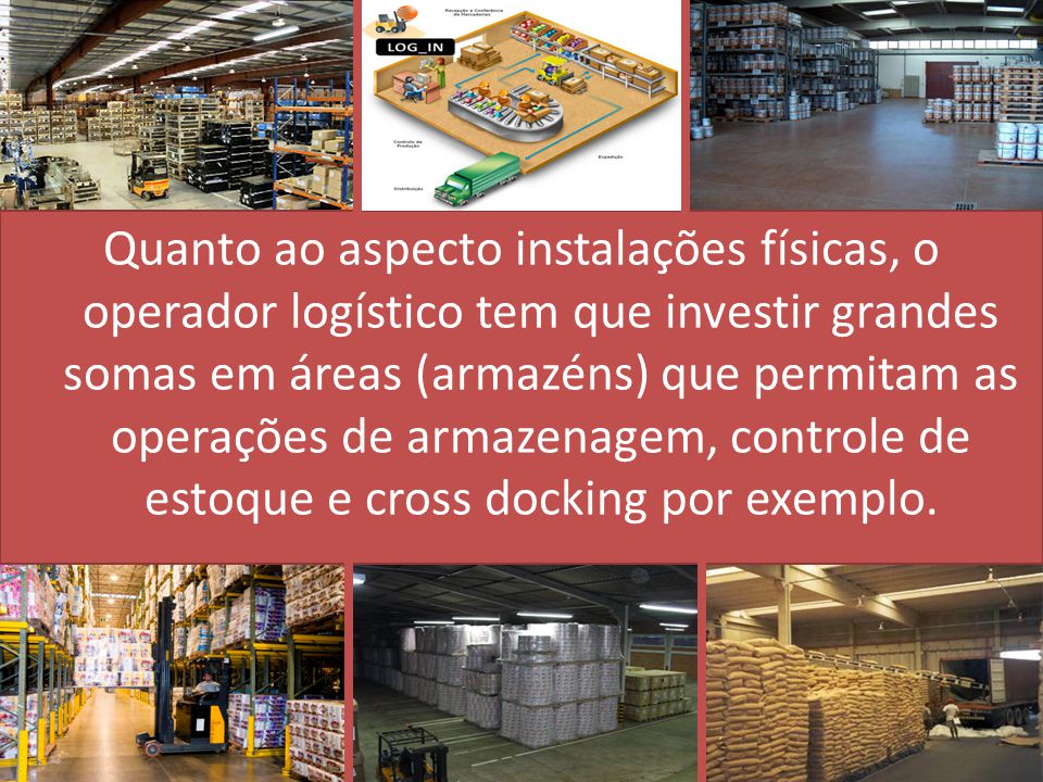Quanto ao aspecto instalações físicas, o operador logístico tem que investir grandes somas em áreas (armazéns) que permitam as operações de armazenagem, controle de estoque e cross docking por exemplo.