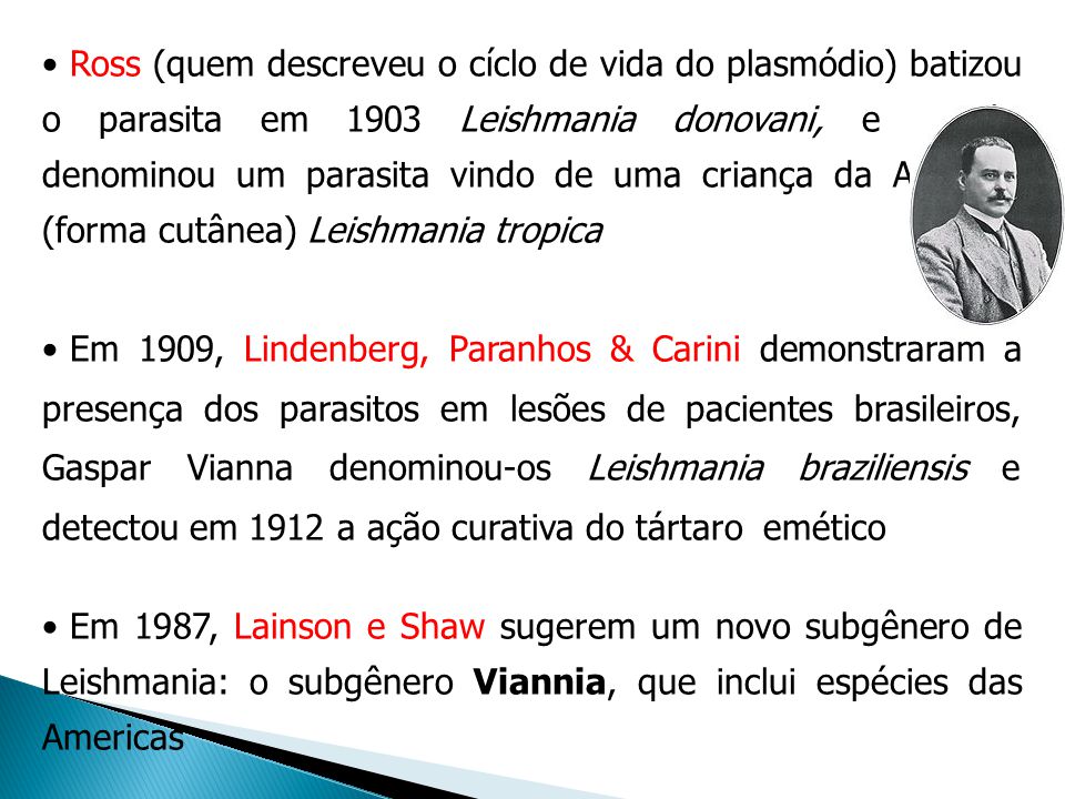 Ross (quem descreveu o cíclo de vida do plasmódio) batizou o parasita em 1903 Leishmania donovani, e Wright denominou um parasita vindo de uma criança da Armênia (forma cutânea) Leishmania tropica