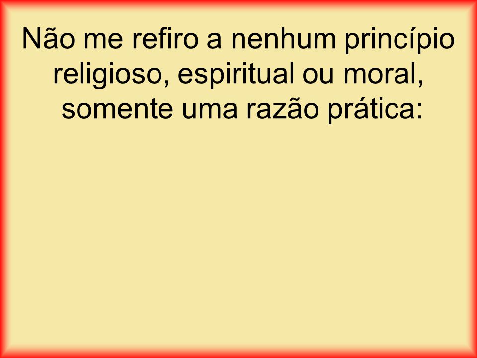 Não me refiro a nenhum princípio religioso, espiritual ou moral, somente uma razão prática: