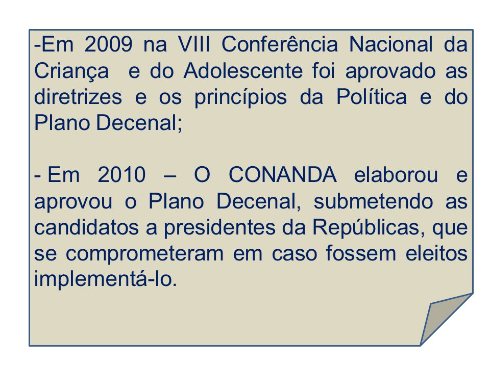 Em 2009 na VIII Conferência Nacional da Criança e do Adolescente foi aprovado as diretrizes e os princípios da Política e do Plano Decenal;