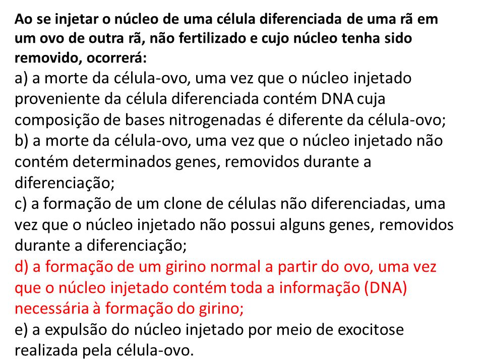 Ao se injetar o núcleo de uma célula diferenciada de uma rã em um ovo de outra rã, não fertilizado e cujo núcleo tenha sido removido, ocorrerá: a) a morte da célula-ovo, uma vez que o núcleo injetado proveniente da célula diferenciada contém DNA cuja composição de bases nitrogenadas é diferente da célula-ovo; b) a morte da célula-ovo, uma vez que o núcleo injetado não contém determinados genes, removidos durante a diferenciação; c) a formação de um clone de células não diferenciadas, uma vez que o núcleo injetado não possui alguns genes, removidos durante a diferenciação; d) a formação de um girino normal a partir do ovo, uma vez que o núcleo injetado contém toda a informação (DNA) necessária à formação do girino; e) a expulsão do núcleo injetado por meio de exocitose realizada pela célula-ovo.