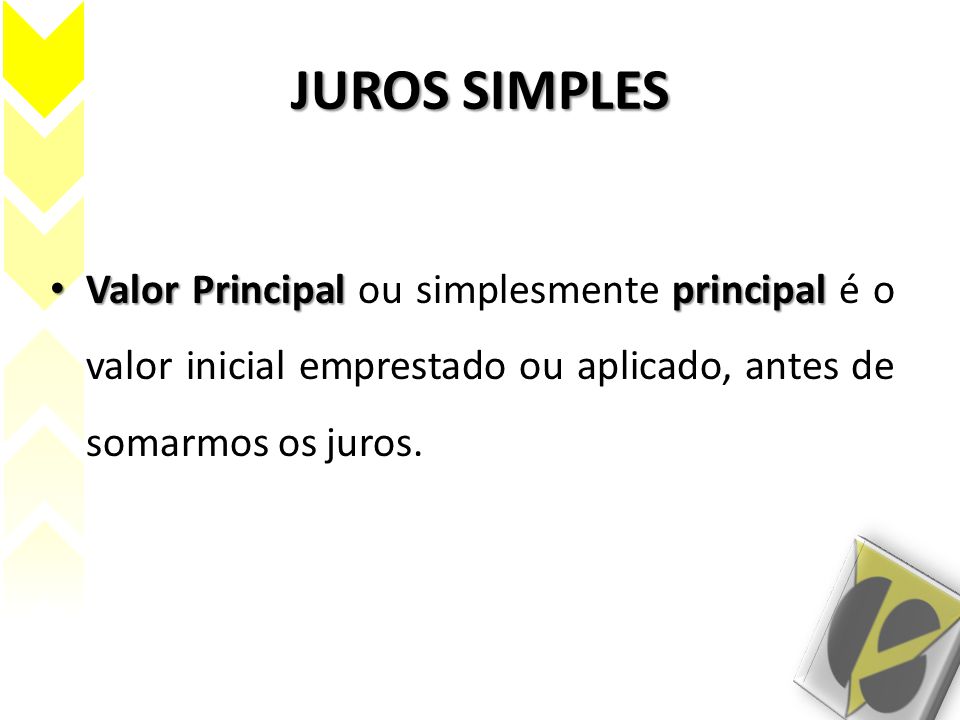 JUROS SIMPLES Valor Principal ou simplesmente principal é o valor inicial emprestado ou aplicado, antes de somarmos os juros.