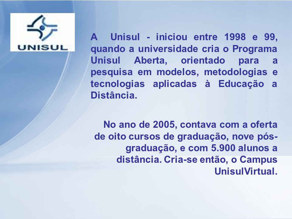 A Unisul - iniciou entre 1998 e 99, quando a universidade cria o Programa Unisul Aberta, orientado para a pesquisa em modelos, metodologias e tecnologias aplicadas à Educação a Distância.
