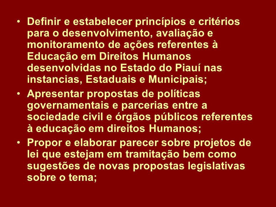 Definir e estabelecer princípios e critérios para o desenvolvimento, avaliação e monitoramento de ações referentes à Educação em Direitos Humanos desenvolvidas no Estado do Piauí nas instancias, Estaduais e Municipais;