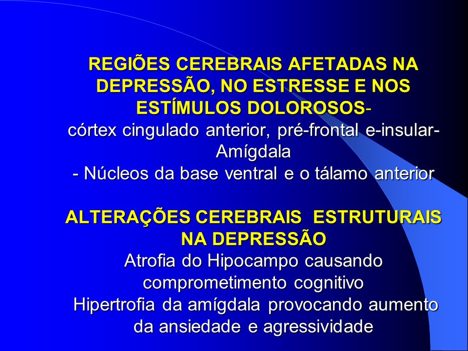 REGIÕES CEREBRAIS AFETADAS NA DEPRESSÃO, NO ESTRESSE E NOS ESTÍMULOS DOLOROSOS- córtex cingulado anterior, pré-frontal e-insular- Amígdala - Núcleos da base ventral e o tálamo anterior ALTERAÇÕES CEREBRAIS ESTRUTURAIS NA DEPRESSÃO Atrofia do Hipocampo causando comprometimento cognitivo Hipertrofia da amígdala provocando aumento da ansiedade e agressividade