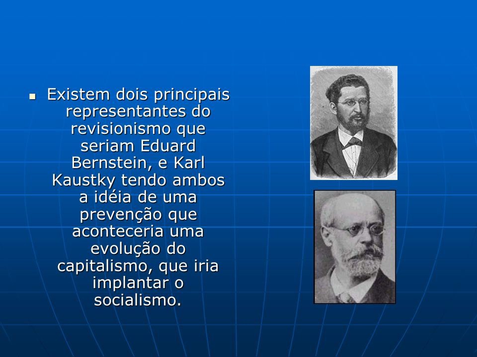 Existem dois principais representantes do revisionismo que seriam Eduard Bernstein, e Karl Kaustky tendo ambos a idéia de uma prevenção que aconteceria uma evolução do capitalismo, que iria implantar o socialismo.