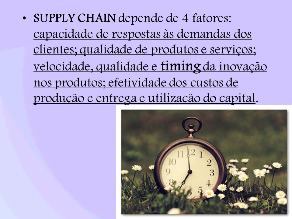 SUPPLY CHAIN depende de 4 fatores: capacidade de respostas às demandas dos clientes; qualidade de produtos e serviços; velocidade, qualidade e timing da inovação nos produtos; efetividade dos custos de produção e entrega e utilização do capital.