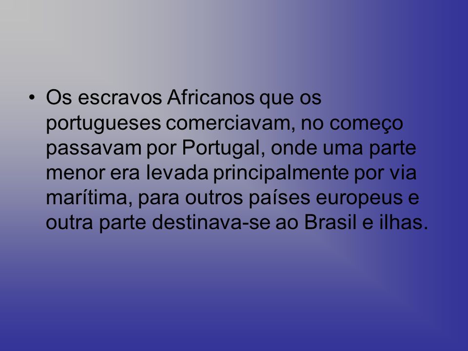 Os escravos Africanos que os portugueses comerciavam, no começo passavam por Portugal, onde uma parte menor era levada principalmente por via marítima, para outros países europeus e outra parte destinava-se ao Brasil e ilhas.