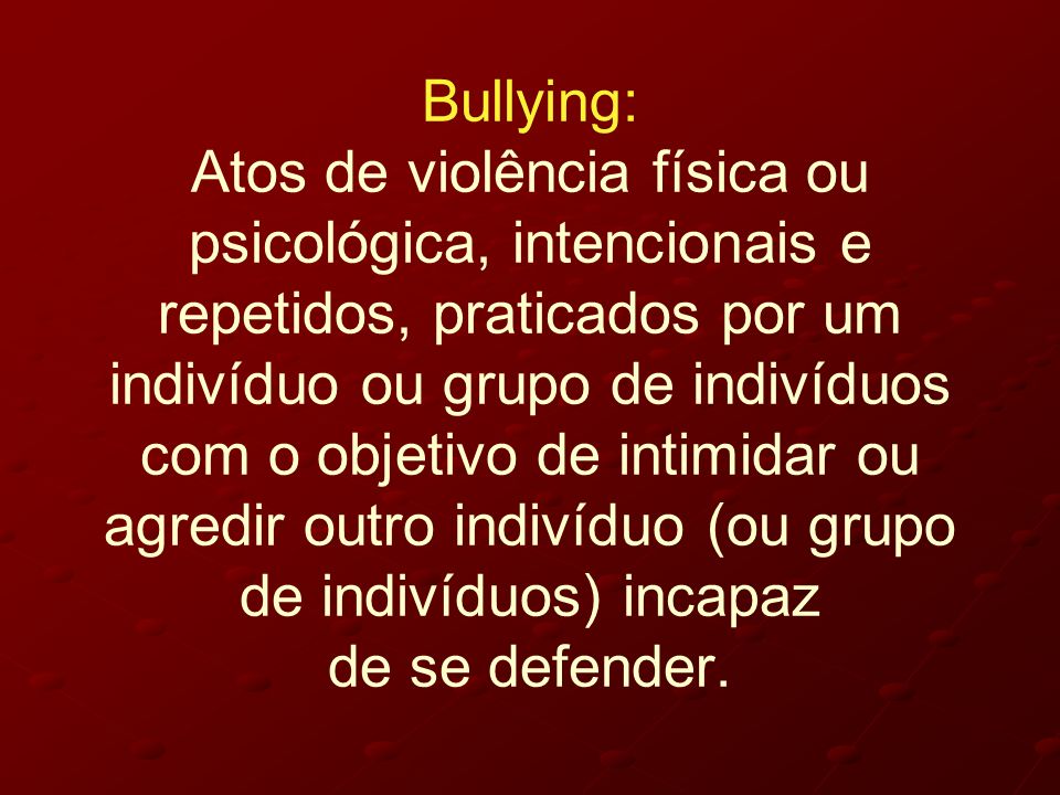 Bullying: Atos de violência física ou psicológica, intencionais e repetidos, praticados por um indivíduo ou grupo de indivíduos com o objetivo de intimidar ou agredir outro indivíduo (ou grupo de indivíduos) incapaz de se defender.