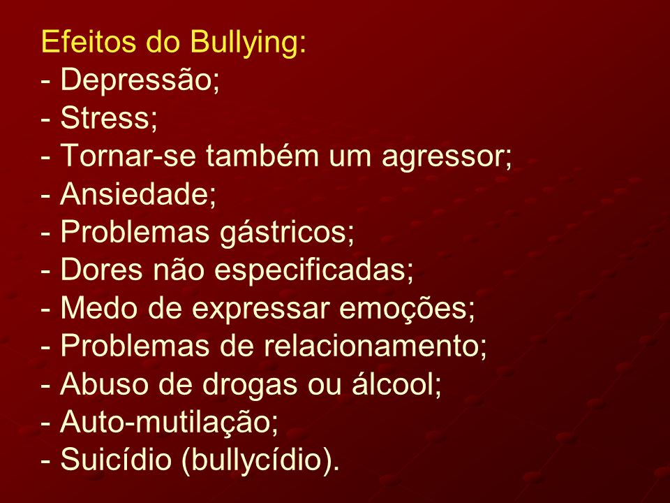 Efeitos do Bullying: - Depressão; - Stress; - Tornar-se também um agressor; - Ansiedade; - Problemas gástricos; - Dores não especificadas; - Medo de expressar emoções; - Problemas de relacionamento; - Abuso de drogas ou álcool; - Auto-mutilação; - Suicídio (bullycídio).