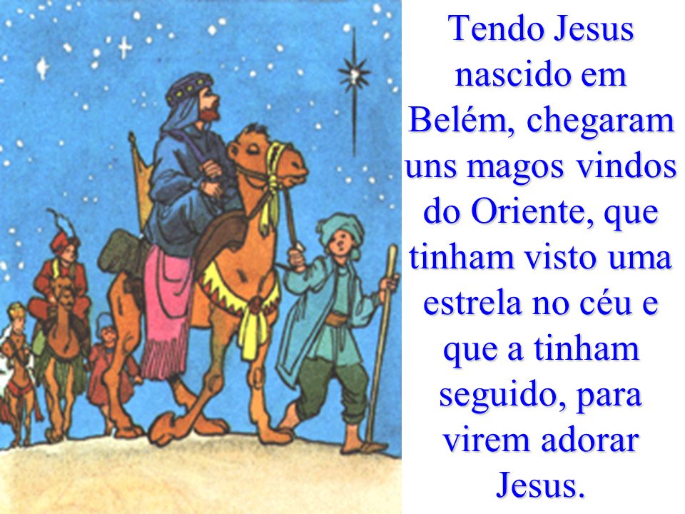 Tendo Jesus nascido em Belém, chegaram uns magos vindos do Oriente, que tinham visto uma estrela no céu e que a tinham seguido, para virem adorar Jesus.