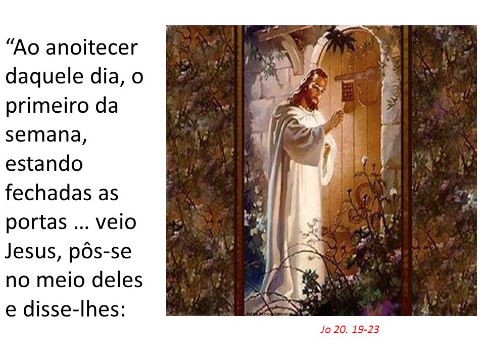 Ao anoitecer daquele dia, o primeiro da semana, estando fechadas as portas … veio Jesus, pôs-se no meio deles e disse-lhes: