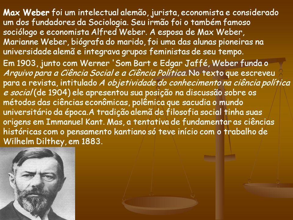 Max Weber foi um intelectual alemão, jurista, economista e considerado um dos fundadores da Sociologia. Seu irmão foi o também famoso sociólogo e economista Alfred Weber. A esposa de Max Weber, Marianne Weber, biógrafa do marido, foi uma das alunas pioneiras na universidade alemã e integrava grupos feministas de seu tempo.