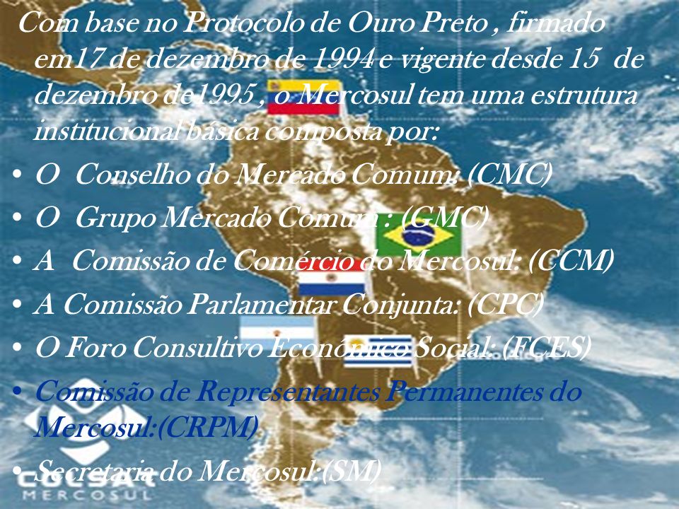Com base no Protocolo de Ouro Preto , firmado em17 de dezembro de 1994 e vigente desde 15 de dezembro de1995 , o Mercosul tem uma estrutura institucional básica composta por: