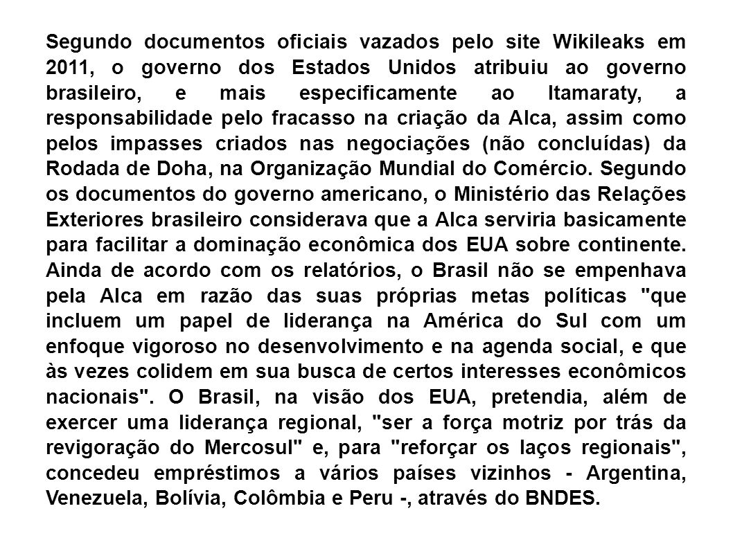 Segundo documentos oficiais vazados pelo site Wikileaks em 2011, o governo dos Estados Unidos atribuiu ao governo brasileiro, e mais especificamente ao Itamaraty, a responsabilidade pelo fracasso na criação da Alca, assim como pelos impasses criados nas negociações (não concluídas) da Rodada de Doha, na Organização Mundial do Comércio.